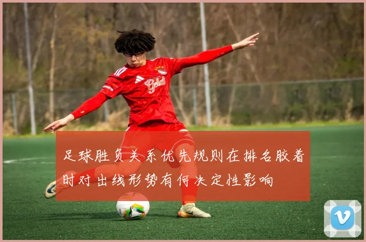 足球胜负关系优先规则在排名胶着时对出线形势有何决定性影响