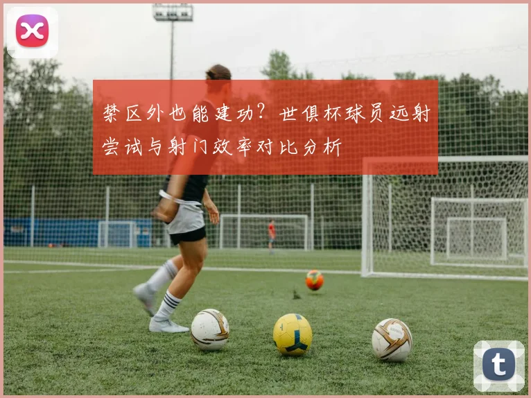 禁区外也能建功?世俱杯球员远射尝试与射门效率对比分析