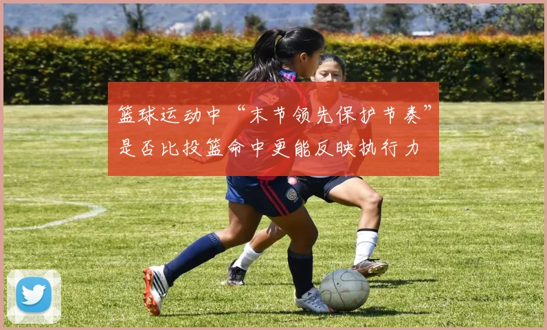 篮球运动中“末节领先保护节奏”是否比投篮命中更能反映执行力