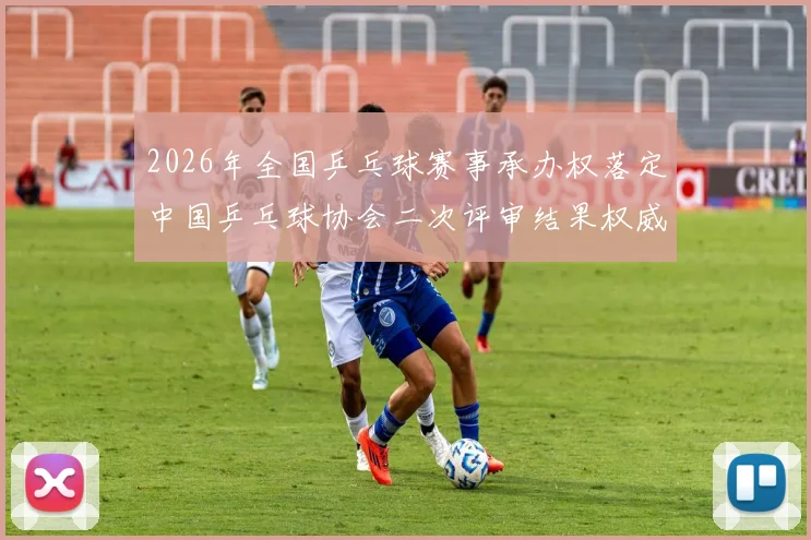 2026年全国乒乓球赛事承办权落定中国乒乓球协会二次评审结果权威公示