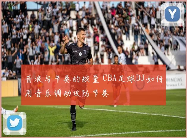 音浪与节奏的较量 CBA足球DJ如何用音乐调动攻防节奏