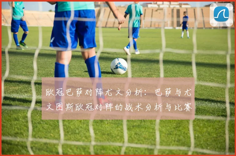 欧冠巴萨对阵尤文分析：巴萨与尤文图斯欧冠对阵的战术分析与比赛亮点