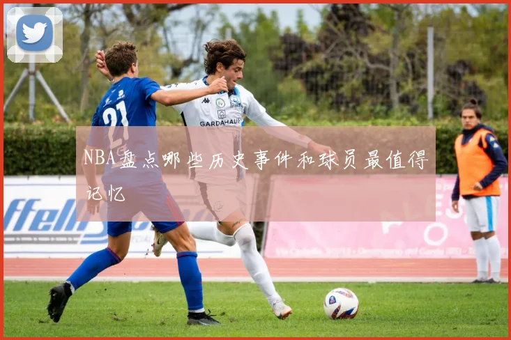 NBA盘点哪些历史事件和球员最值得记忆