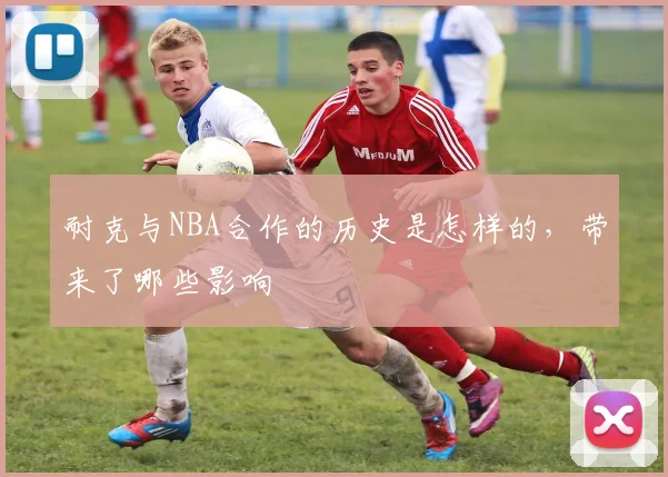 耐克与NBA合作的历史是怎样的，带来了哪些影响