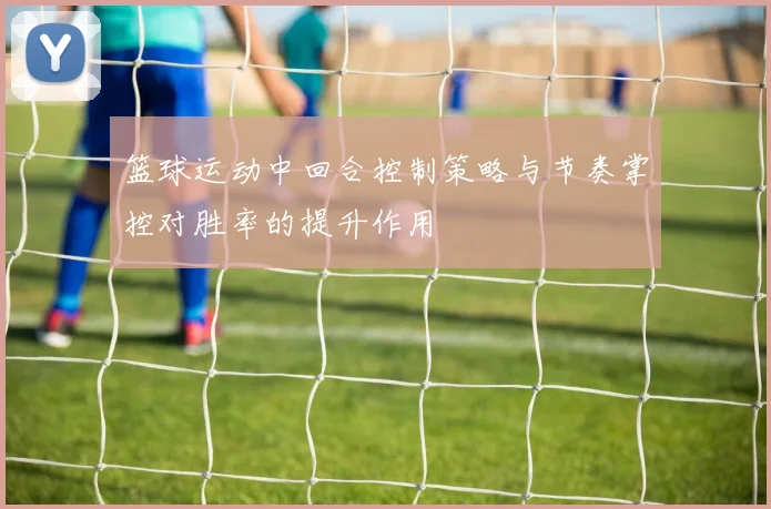篮球运动中回合控制策略与节奏掌控对胜率的提升作用